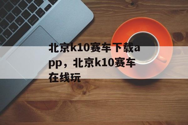 北京k10赛车下载app，北京k10赛车在线玩