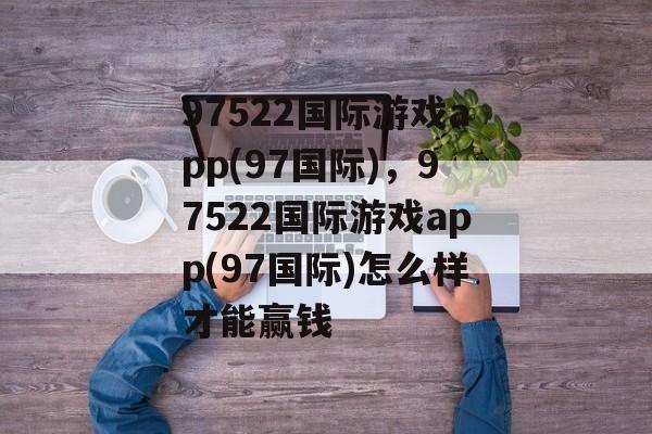 97522国际游戏app(97国际)，97522国际游戏app(97国际)怎么样才能赢钱