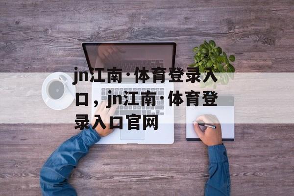 jn江南·体育登录入口，jn江南·体育登录入口官网