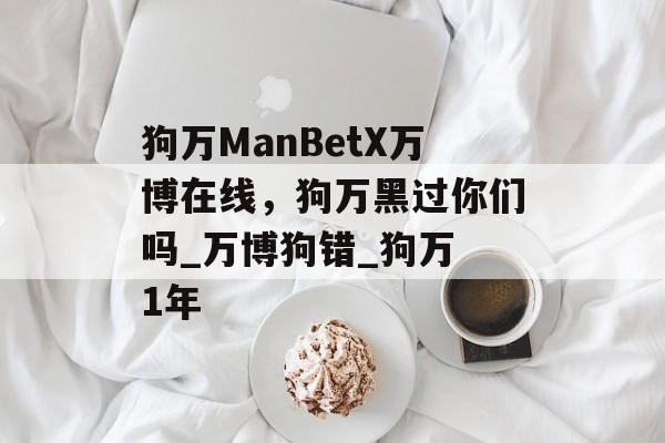 狗万ManBetX万博在线，狗万黑过你们吗_万博狗错_狗万 1年