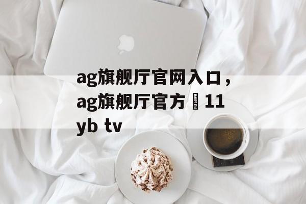 ag旗舰厅官网入口，ag旗舰厅官方尙11yb tv