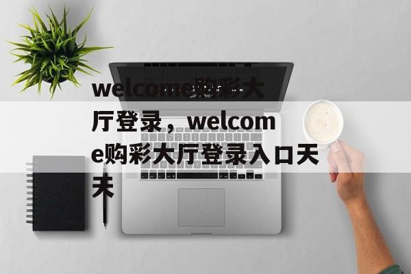 welcome购彩大厅登录，welcome购彩大厅登录入口天天