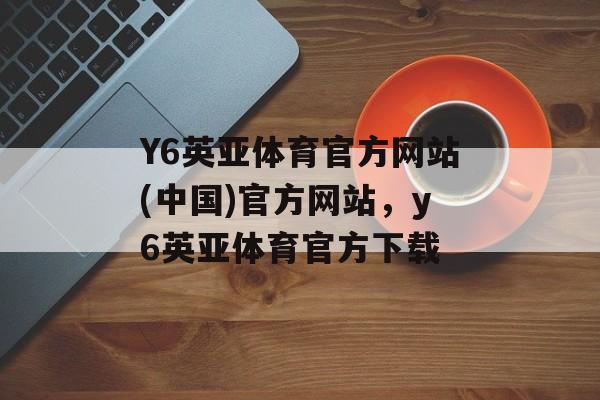 Y6英亚体育官方网站(中国)官方网站，y6英亚体育官方下载